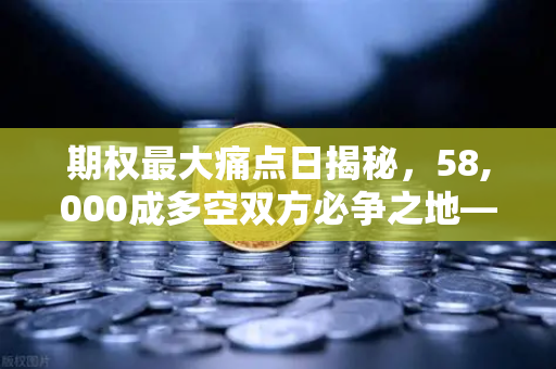 期权最大痛点日揭秘，58,000成多空双方必争之地—欧易交易所深度解析