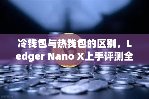 冷钱包与热钱包的区别，Ledger Nano X上手评测全解析