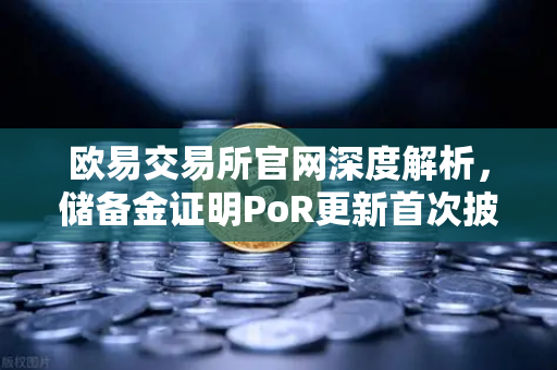 欧易交易所官网深度解析，储备金证明PoR更新首次披露所有资产链上地址