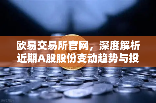 欧易交易所官网，深度解析近期A股股份变动趋势与投资策略