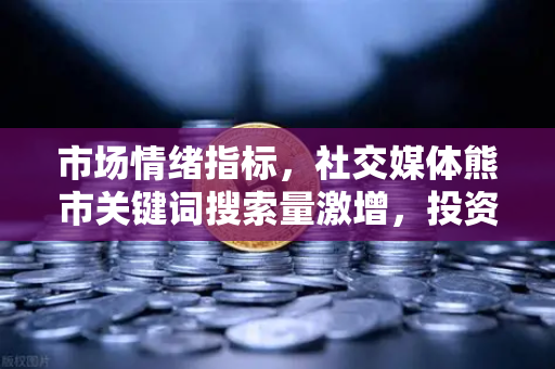 市场情绪指标，社交媒体熊市关键词搜索量激增，投资者该如何应对？