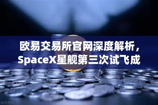 欧易交易所官网深度解析，SpaceX星舰第三次试飞成功入轨，reusable火箭技术迈入新纪元