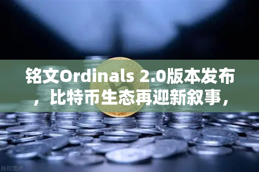 铭文Ordinals 2.0版本发布，比特币生态再迎新叙事，重塑数字资产未来