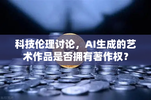 科技伦理讨论，AI生成的艺术作品是否拥有著作权？