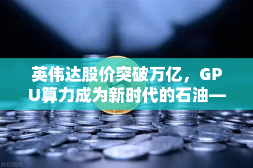 英伟达股价突破万亿，GPU算力成为新时代的石油—欧易交易所官网深度解读算力经济革命