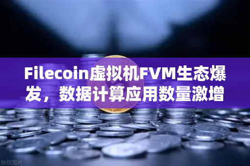 Filecoin虚拟机FVM生态爆发，数据计算应用数量激增，Web3存储与计算融合加速