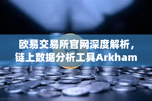 欧易交易所官网深度解析，链上数据分析工具Arkham Intelligence教程—可视化追踪资金流向