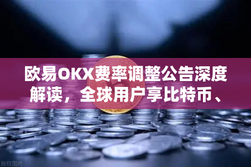 欧易OKX费率调整公告深度解读，全球用户享比特币、以太坊现货及衍生品交易新优惠
