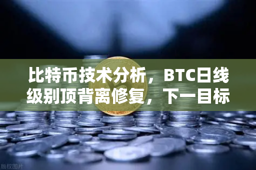 比特币技术分析，BTC日线级别顶背离修复，下一目标位看至哪里？关键点位与操作策略详解
