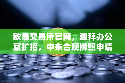 欧易交易所官网，迪拜办公室扩招，中东合规牌照申请迈入关键阶段