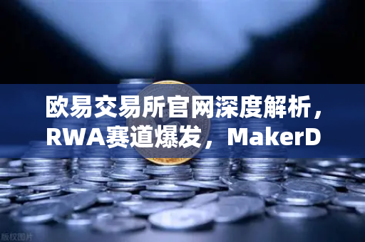 欧易交易所官网深度解析，RWA赛道爆发，MakerDAO美国国债持仓规模持续扩大