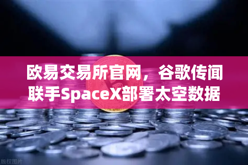 欧易交易所官网，谷歌传闻联手SpaceX部署太空数据中心，区块链交易或迎革命性突破
