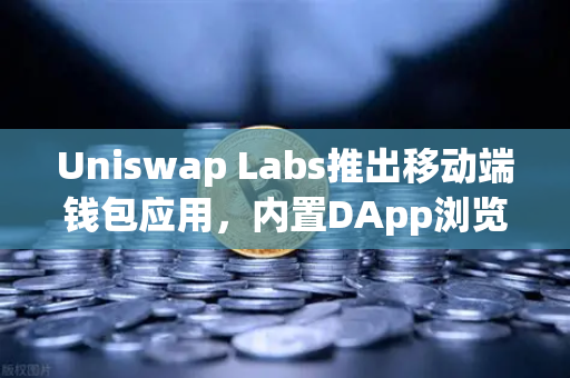 Uniswap Labs推出移动端钱包应用，内置DApp浏览器，去中心化金融的新里程碑