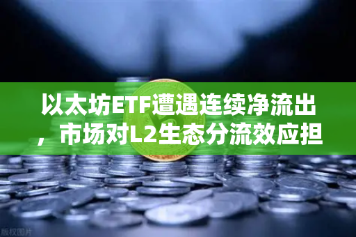 以太坊ETF遭遇连续净流出，市场对L2生态分流效应担忧加剧，ETH价格承压，投资者何去何从？