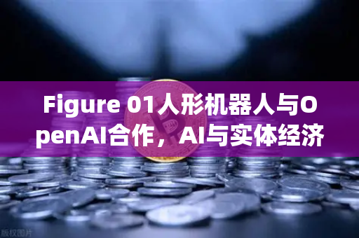Figure 01人形机器人与OpenAI合作，AI与实体经济融合的新里程碑