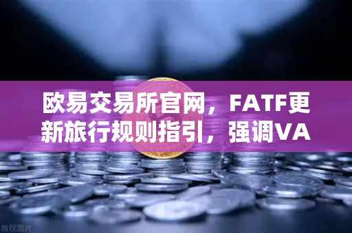 欧易交易所官网，FATF更新旅行规则指引，强调VASP需共享受益所有人信息