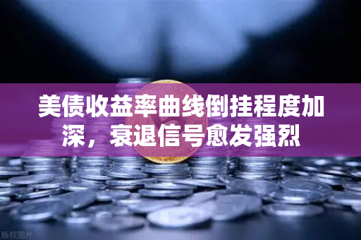 美债收益率曲线倒挂程度加深，衰退信号愈发强烈