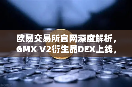 欧易交易所官网深度解析，GMX V2衍生品DEX上线，长尾资产交易迎来新纪元