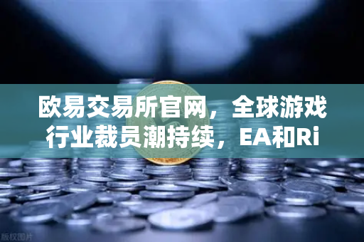 欧易交易所官网，全球游戏行业裁员潮持续，EA和Riot Games均宣布大规模裁员