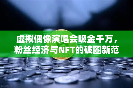 虚拟偶像演唱会吸金千万，粉丝经济与NFT的破圈新范式