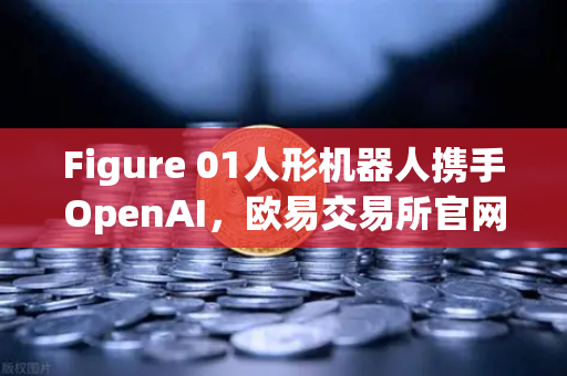 Figure 01人形机器人携手OpenAI，欧易交易所官网解析AI与金融科技的跨界融合