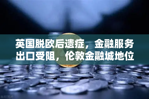 英国脱欧后遗症，金融服务出口受阻，伦敦金融城地位动摇