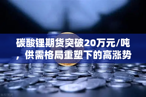 碳酸锂期货突破20万元/吨，供需格局重塑下的高涨势头深度解析
