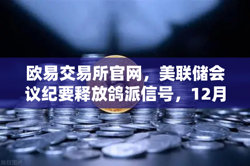 欧易交易所官网，美联储会议纪要释放鸽派信号，12月降息预期重燃引发加密市场新机遇