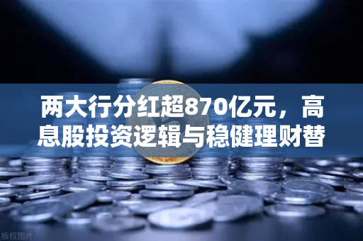 两大行分红超870亿元，高息股投资逻辑与稳健理财替代方案全解析