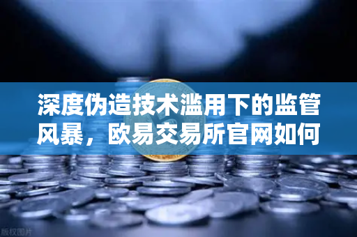 深度伪造技术滥用下的监管风暴，欧易交易所官网如何应对全球内容标识立法浪潮