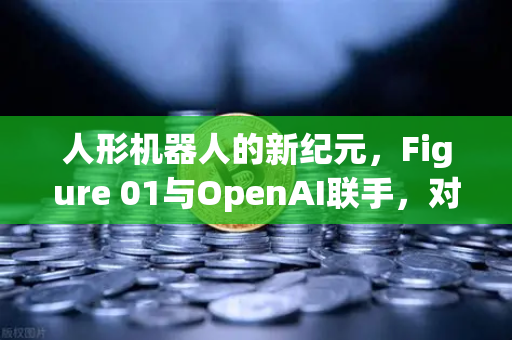 人形机器人的新纪元，Figure 01与OpenAI联手，对话能力惊艳全球