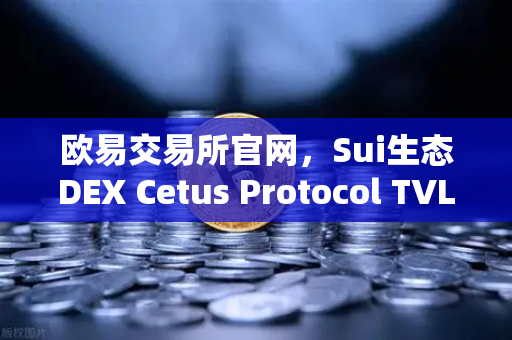 欧易交易所官网，Sui生态DEX Cetus Protocol TVL突破1亿美元，增长势头迅猛