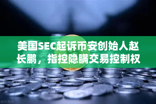 美国SEC起诉币安创始人赵长鹏，指控隐瞒交易控制权，加密监管再掀风暴