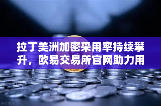 拉丁美洲加密采用率持续攀升，欧易交易所官网助力用户对抗本国货币贬值