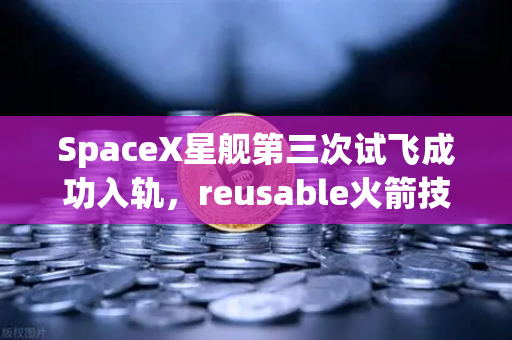 SpaceX星舰第三次试飞成功入轨，reusable火箭技术成熟，重塑航天经济新格局