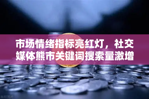 市场情绪指标亮红灯，社交媒体熊市关键词搜索量激增，欧易交易所官网深度解读加密市场风向