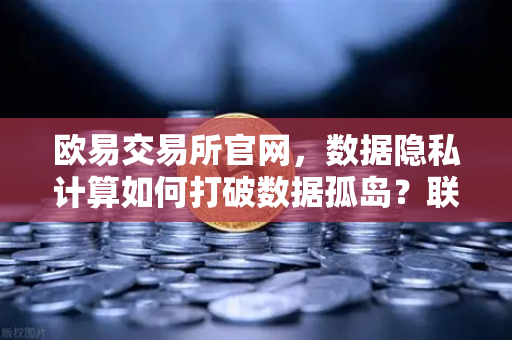 欧易交易所官网，数据隐私计算如何打破数据孤岛？联邦学习开启安全共享新时代