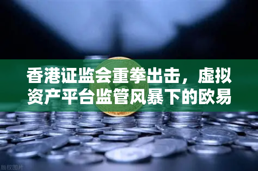 香港证监会重拳出击，虚拟资产平台监管风暴下的欧易交易所何去何从？
