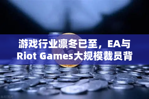 游戏行业凛冬已至，EA与Riot Games大规模裁员背后的深层逻辑与生存之道
