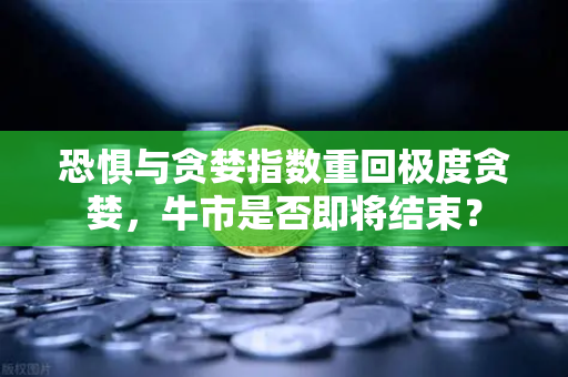 恐惧与贪婪指数重回极度贪婪，牛市是否即将结束？