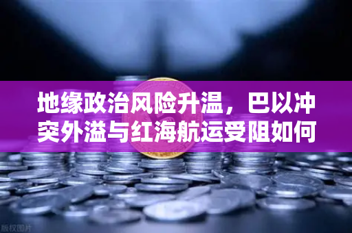 地缘政治风险升温，巴以冲突外溢与红海航运受阻如何推高运费？全球贸易格局面临重塑