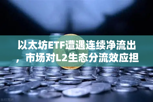 以太坊ETF遭遇连续净流出，市场对L2生态分流效应担忧加剧