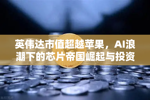 英伟达市值超越苹果，AI浪潮下的芯片帝国崛起与投资新机遇