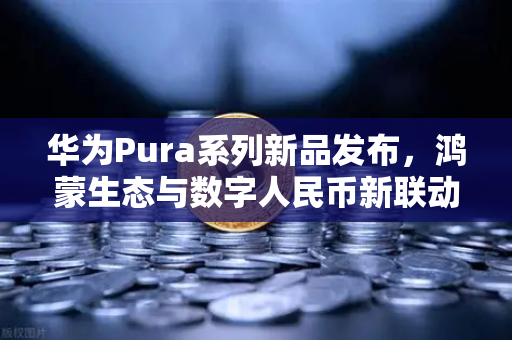 华为Pura系列新品发布，鸿蒙生态与数字人民币新联动，开启支付新纪元