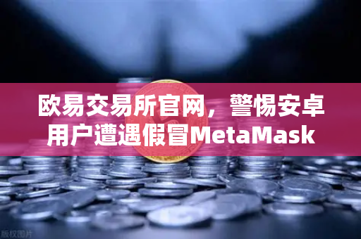 欧易交易所官网，警惕安卓用户遭遇假冒MetaMask应用的安全威胁