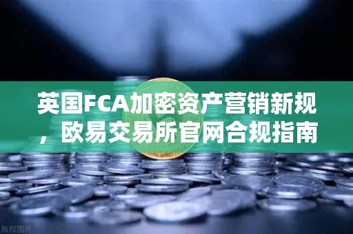 英国FCA加密资产营销新规，欧易交易所官网合规指南与投资者保护全解析