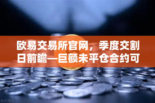 欧易交易所官网，季度交割日前瞻—巨额未平仓合约可能引发的插针行情深度解析