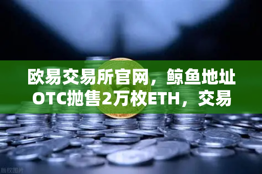 欧易交易所官网，鲸鱼地址OTC抛售2万枚ETH，交易量异常预警深度解析