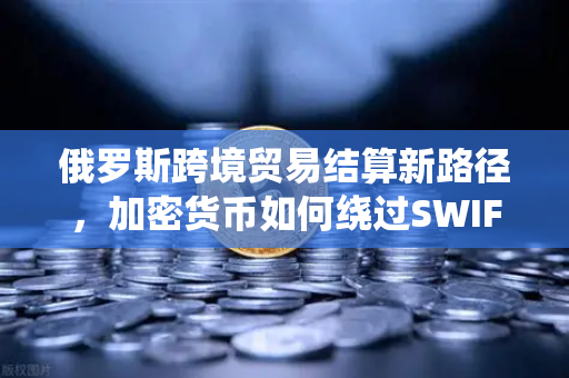 俄罗斯跨境贸易结算新路径，加密货币如何绕过SWIFT系统？