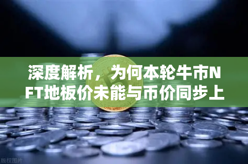 深度解析，为何本轮牛市NFT地板价未能与币价同步上涨？